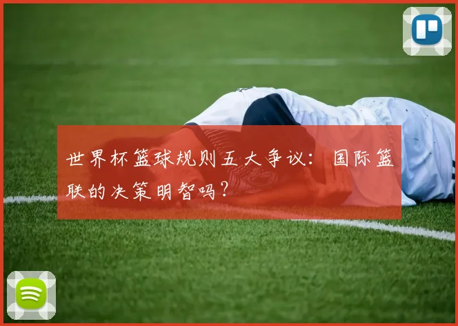 世界杯篮球规则五大争议：国际篮联的决策明智吗？