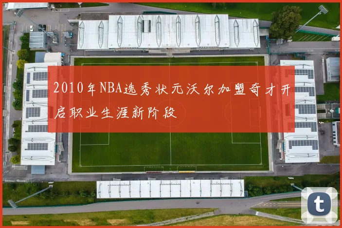 2010年NBA选秀状元沃尔加盟奇才开启职业生涯新阶段