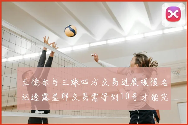 兰德尔与三球四方交易进展缓慢名记透露盖耶交易需等到10号才能完成