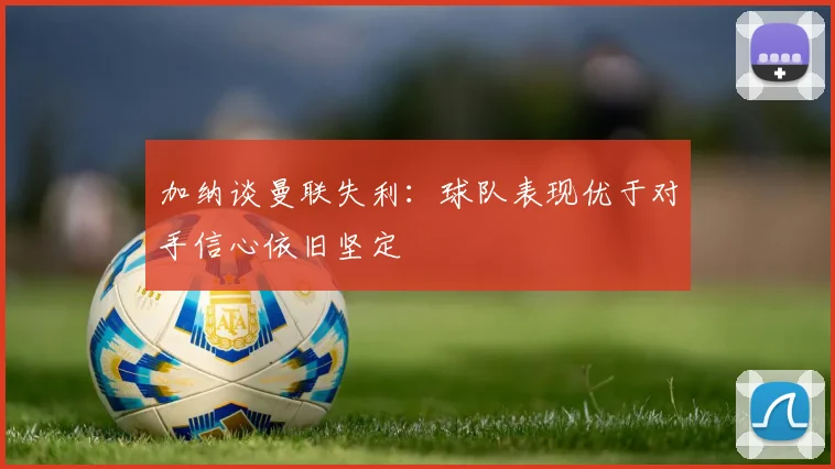 加纳谈曼联失利：球队表现优于对手信心依旧坚定