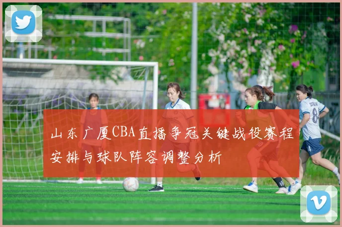 山东广厦CBA直播争冠关键战役赛程安排与球队阵容调整分析
