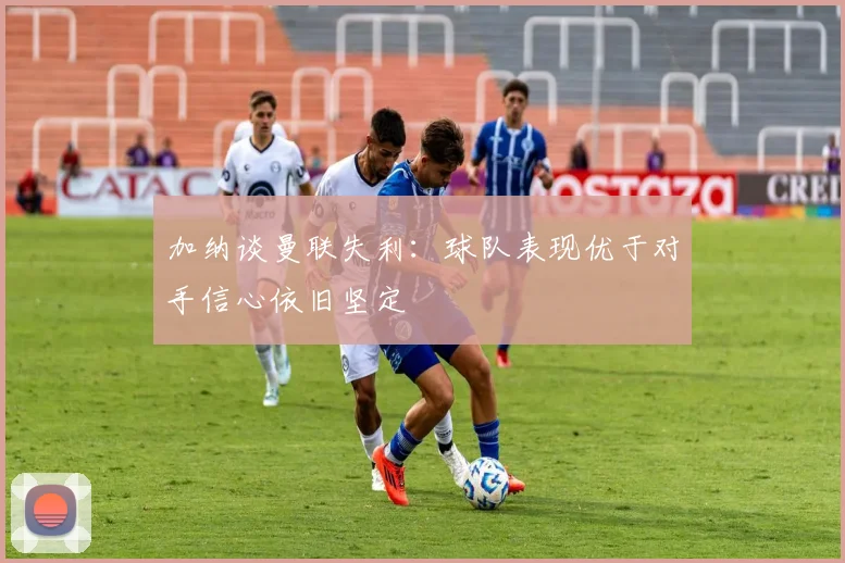加纳谈曼联失利：球队表现优于对手信心依旧坚定