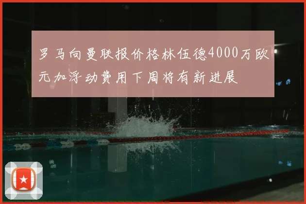 罗马向曼联报价格林伍德4000万欧元加浮动费用下周将有新进展
