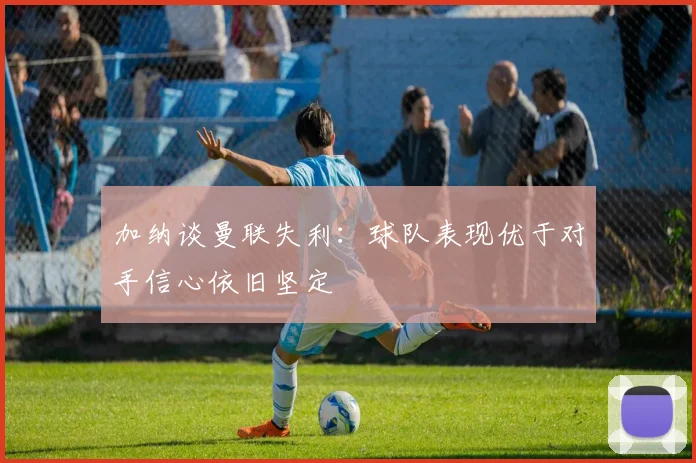 加纳谈曼联失利:球队表现优于对手信心依旧坚定