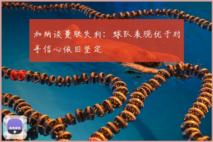 加纳谈曼联失利：球队表现优于对手信心依旧坚定
