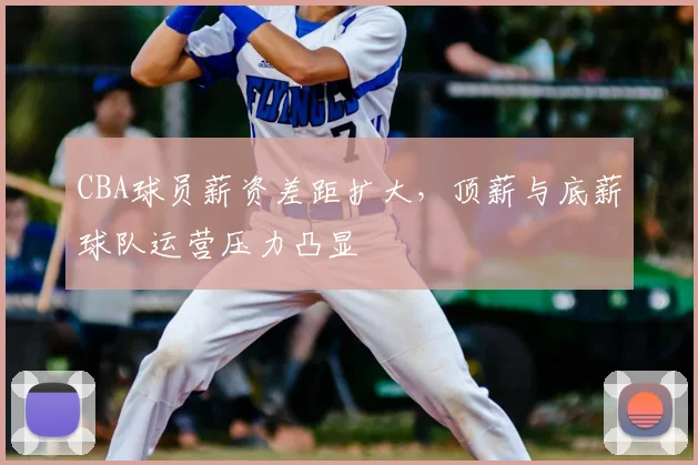 CBA球员薪资差距扩大，顶薪与底薪球队运营压力凸显