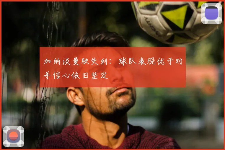 加纳谈曼联失利:球队表现优于对手信心依旧坚定