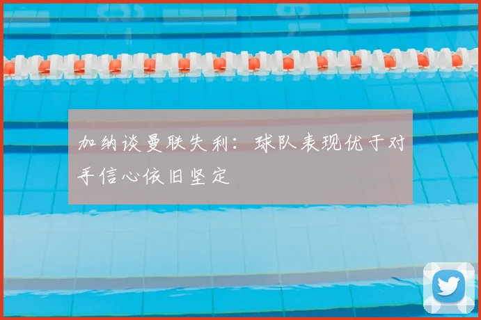 加纳谈曼联失利:球队表现优于对手信心依旧坚定