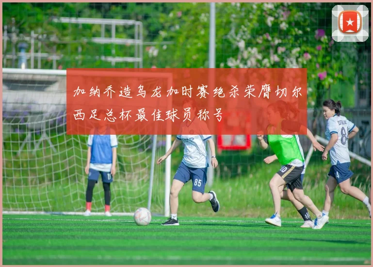 加纳乔造乌龙加时赛绝杀荣膺切尔西足总杯最佳球员称号