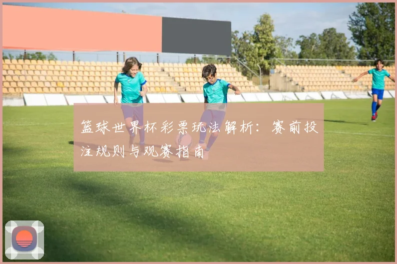 篮球世界杯彩票玩法解析：赛前投注规则与观赛指南