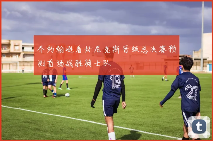 乔约翰逊看好尼克斯晋级总决赛预测首场战胜骑士队