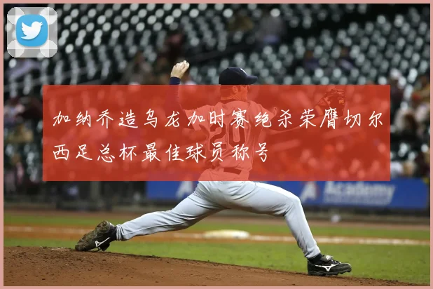 加纳乔造乌龙加时赛绝杀荣膺切尔西足总杯最佳球员称号