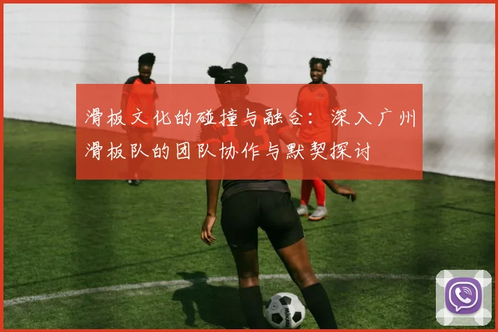 滑板文化的碰撞与融合:深入广州滑板队的团队协作与默契探讨