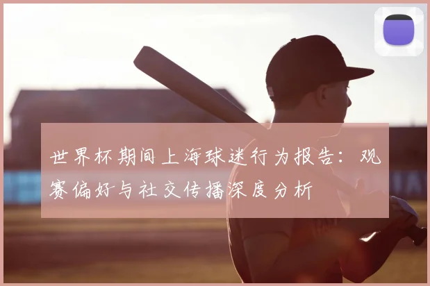 世界杯期间上海球迷行为报告:观赛偏好与社交传播深度分析