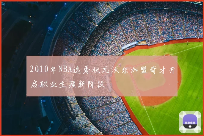 2010年NBA选秀状元沃尔加盟奇才开启职业生涯新阶段