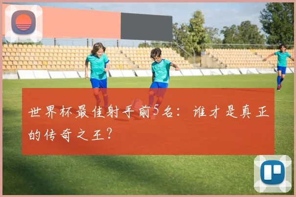 世界杯最佳射手前5名:谁才是真正的传奇之王?