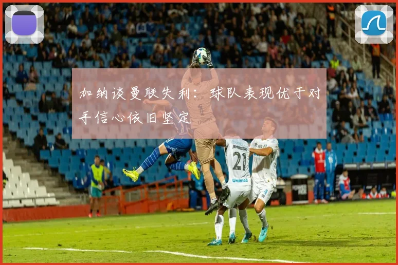 加纳谈曼联失利：球队表现优于对手信心依旧坚定