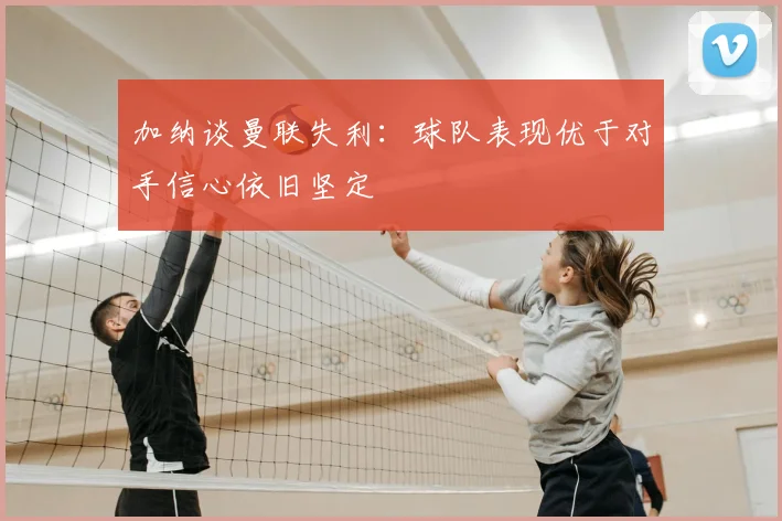 加纳谈曼联失利:球队表现优于对手信心依旧坚定