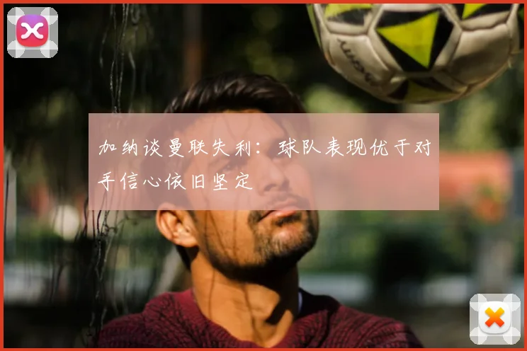 加纳谈曼联失利：球队表现优于对手信心依旧坚定