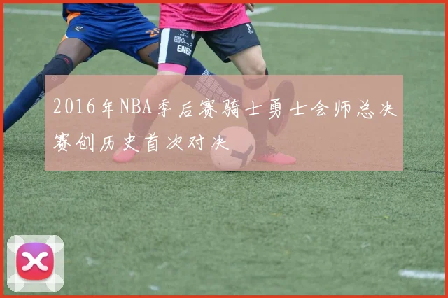 2016年NBA季后赛骑士勇士会师总决赛创历史首次对决