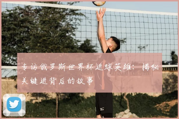 专访俄罗斯世界杯进球英雄:揭秘关键进背后的故事