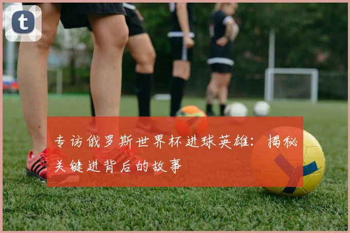 专访俄罗斯世界杯进球英雄:揭秘关键进背后的故事