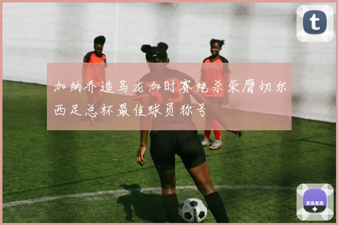 加纳乔造乌龙加时赛绝杀荣膺切尔西足总杯最佳球员称号