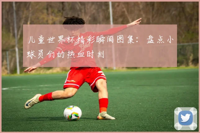 儿童世界杯精彩瞬间图集：盘点小球员们的热血时刻