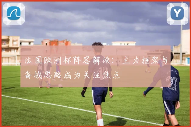法国欧洲杯阵容解读：主力框架与备战思路成为关注焦点