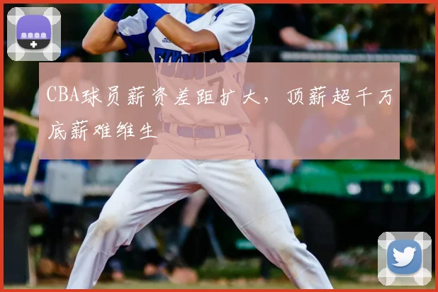 CBA球员薪资差距扩大，顶薪超千万底薪难维生