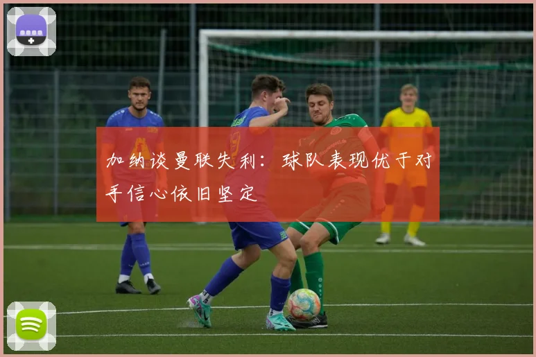 加纳谈曼联失利：球队表现优于对手信心依旧坚定