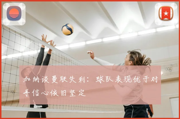 加纳谈曼联失利：球队表现优于对手信心依旧坚定