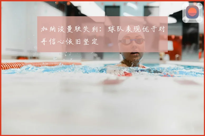 加纳谈曼联失利:球队表现优于对手信心依旧坚定