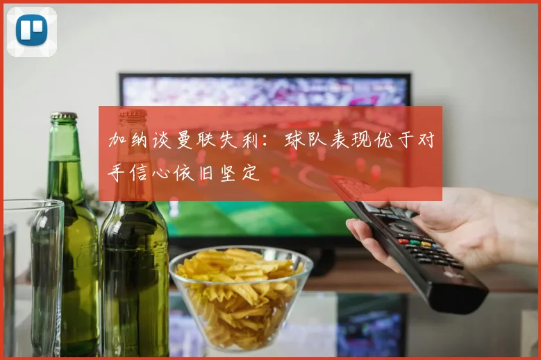 加纳谈曼联失利:球队表现优于对手信心依旧坚定