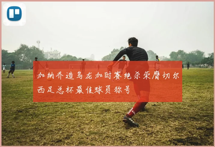 加纳乔造乌龙加时赛绝杀荣膺切尔西足总杯最佳球员称号