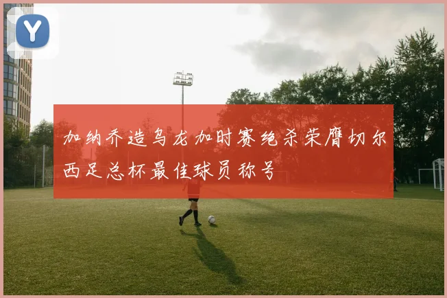 加纳乔造乌龙加时赛绝杀荣膺切尔西足总杯最佳球员称号