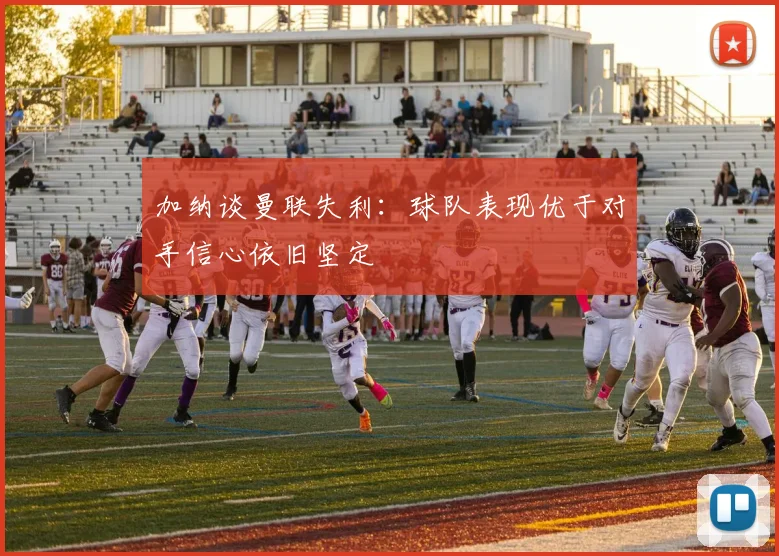 加纳谈曼联失利：球队表现优于对手信心依旧坚定