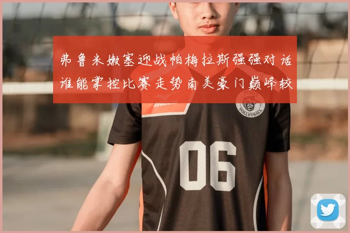 弗鲁米嫩塞迎战帕梅拉斯强强对话谁能掌控比赛走势南美豪门巅峰较量引发关注