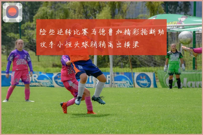 险些逆转比赛马德鲁加精彩抢断助攻李小恒头球稍稍高出横梁