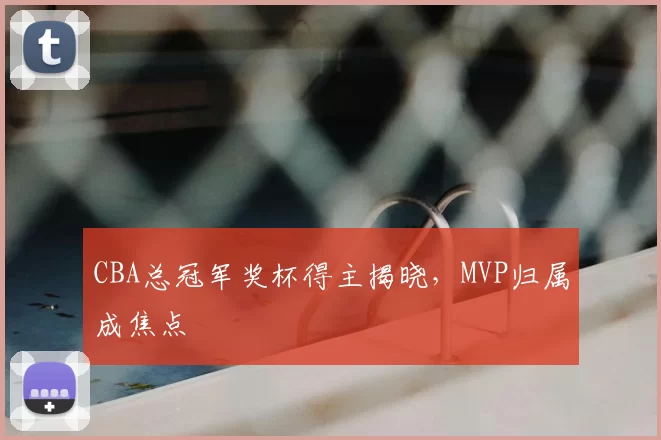 CBA总冠军奖杯得主揭晓,MVP归属成焦点