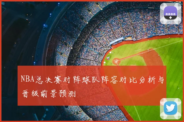 NBA总决赛对阵球队阵容对比分析与晋级前景预测