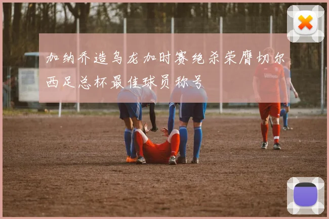 加纳乔造乌龙加时赛绝杀荣膺切尔西足总杯最佳球员称号