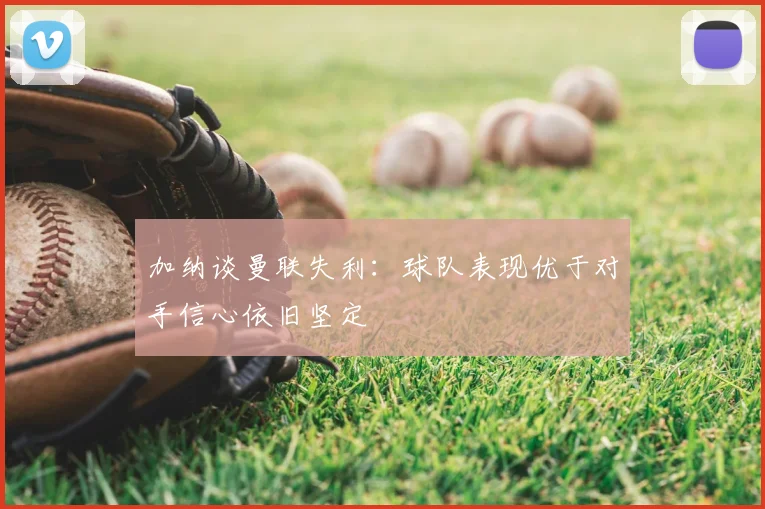 加纳谈曼联失利:球队表现优于对手信心依旧坚定