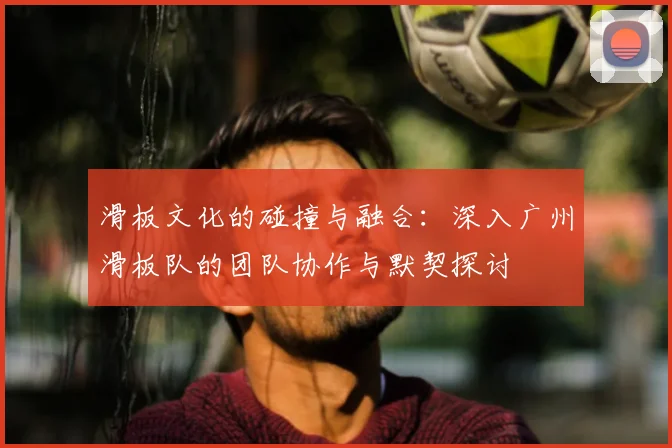 滑板文化的碰撞与融合:深入广州滑板队的团队协作与默契探讨