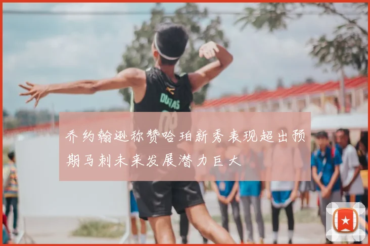 乔约翰逊称赞哈珀新秀表现超出预期马刺未来发展潜力巨大
