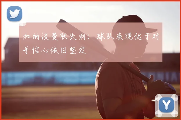 加纳谈曼联失利：球队表现优于对手信心依旧坚定