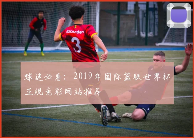 球迷必看:2019年国际篮联世界杯正规竞彩网站推荐