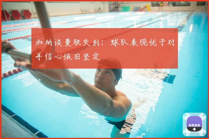 加纳谈曼联失利：球队表现优于对手信心依旧坚定