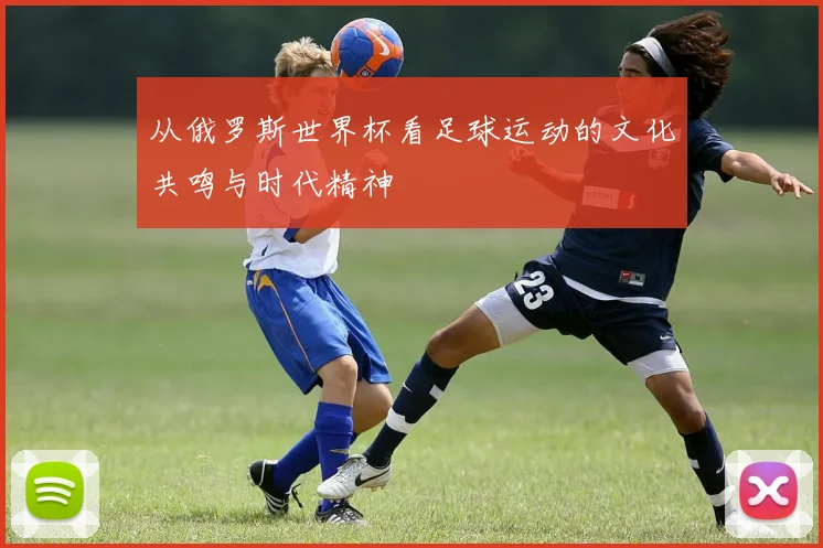 从俄罗斯世界杯看足球运动的文化共鸣与时代精神