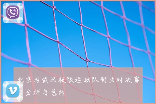 北京与武汉极限运动队耐力对决赛后分析与总结